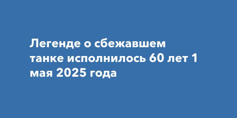 Легенде о сбежавшем танке исполнилось 60 лет 1 мая 2025 года