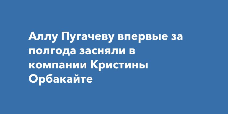 Аллу Пугачеву впервые за полгода засняли в компании Кристины Орбакайте